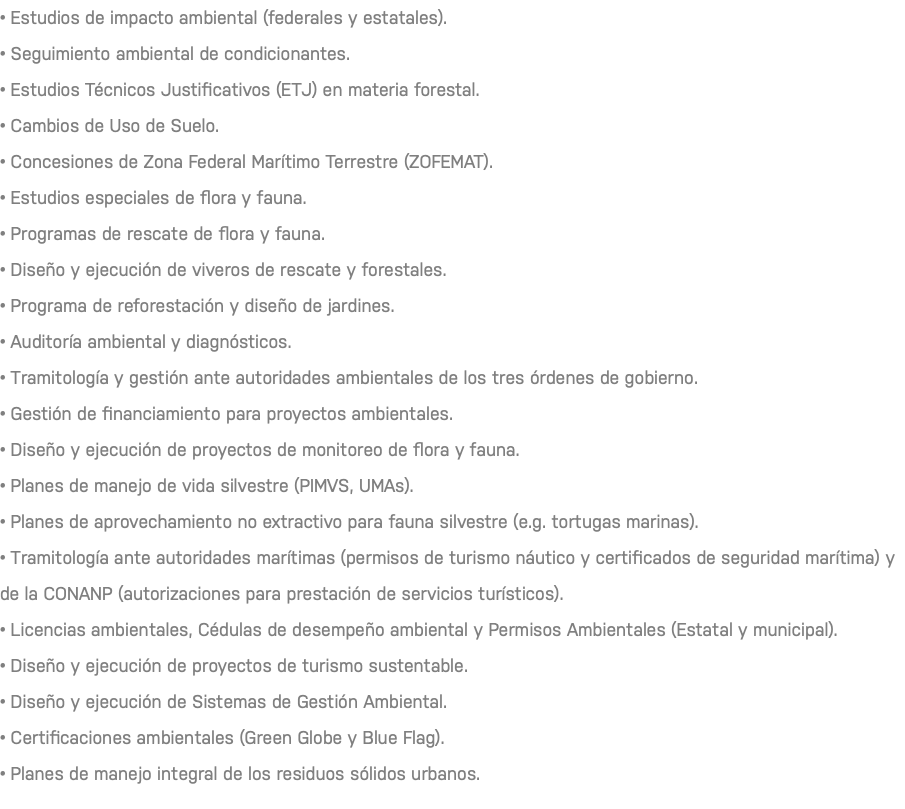 • Estudios de impacto ambiental (federales y estatales). • Seguimiento ambiental de condicionantes. • Estudios Técnicos Justificativos (ETJ) en materia forestal. • Cambios de Uso de Suelo. • Concesiones de Zona Federal Marítimo Terrestre (ZOFEMAT). • Estudios especiales de flora y fauna. • Programas de rescate de flora y fauna. • Diseño y ejecución de viveros de rescate y forestales. • Programa de reforestación y diseño de jardines. • Auditoría ambiental y diagnósticos. • Tramitología y gestión ante autoridades ambientales de los tres órdenes de gobierno. • Gestión de financiamiento para proyectos ambientales. • Diseño y ejecución de proyectos de monitoreo de flora y fauna. • Planes de manejo de vida silvestre (PIMVS, UMAs). • Planes de aprovechamiento no extractivo para fauna silvestre (e.g. tortugas marinas). • Tramitología ante autoridades marítimas (permisos de turismo náutico y certificados de seguridad marítima) y de la CONANP (autorizaciones para prestación de servicios turísticos). • Licencias ambientales, Cédulas de desempeño ambiental y Permisos Ambientales (Estatal y municipal). • Diseño y ejecución de proyectos de turismo sustentable. • Diseño y ejecución de Sistemas de Gestión Ambiental. • Certificaciones ambientales (Green Globe y Blue Flag). • Planes de manejo integral de los residuos sólidos urbanos. 