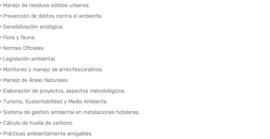 • Manejo de residuos sólidos urbanos. • Prevención de delitos contra el ambiente. • Sensibilización ecológica. • Flora y fauna. • Normas Oficiales • Legislación ambiental. • Monitoreo y manejo de arrecifescoralinos. • Manejo de Áreas Naturales. • Elaboración de proyectos, aspectos metodológicos. • Turismo, Sustentabilidad y Medio Ambiente. • Sistema de gestión ambiental en instalaciones hoteleras. • Cálculo de huella de carbono. • Prácticas ambientalmente amigables.